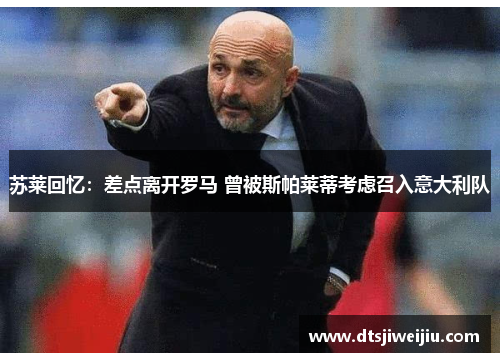 苏莱回忆：差点离开罗马 曾被斯帕莱蒂考虑召入意大利队